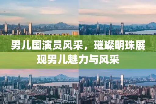 男兒國演員風(fēng)采，璀璨明珠展現(xiàn)男兒魅力與風(fēng)采