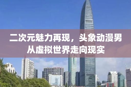 二次元魅力再現(xiàn)，頭象動漫男從虛擬世界走向現(xiàn)實
