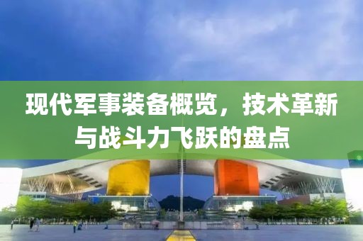 現(xiàn)代軍事裝備概覽，技術(shù)革新與戰(zhàn)斗力飛躍的盤點(diǎn)
