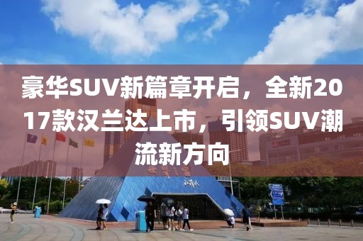 豪華SUV新篇章開啟，全新2017款漢蘭達(dá)上市，引領(lǐng)SUV潮流新方向