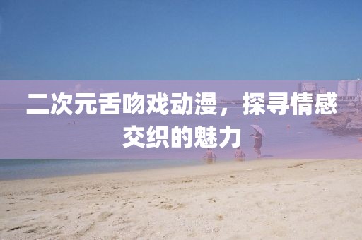 二次元舌吻戲動漫，探尋情感交織的魅力