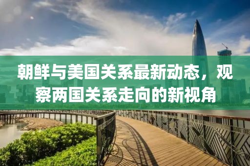 朝鮮與美國關系最新動態(tài)，觀察兩國關系走向的新視角