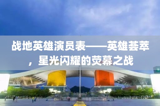 戰(zhàn)地英雄演員表——英雄薈萃，星光閃耀的熒幕之戰(zhàn)