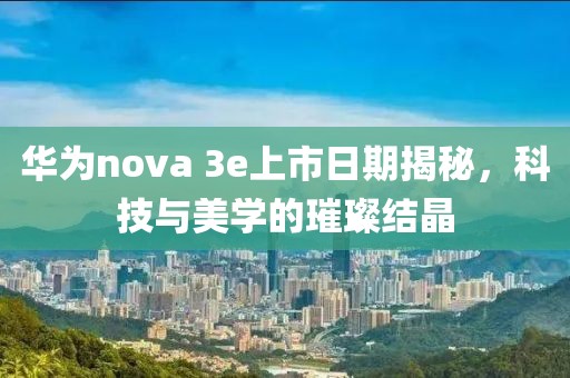 華為nova 3e上市日期揭秘，科技與美學(xué)的璀璨結(jié)晶