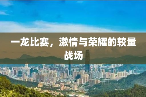 一龍比賽，激情與榮耀的較量戰(zhàn)場