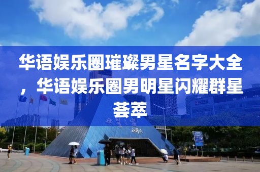 華語娛樂圈璀璨男星名字大全，華語娛樂圈男明星閃耀群星薈萃