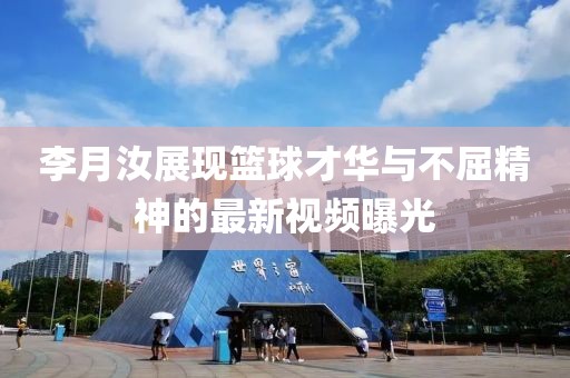 李月汝展現(xiàn)籃球才華與不屈精神的最新視頻曝光