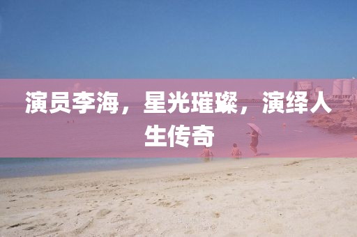 演員李海，星光璀璨，演繹人生傳奇