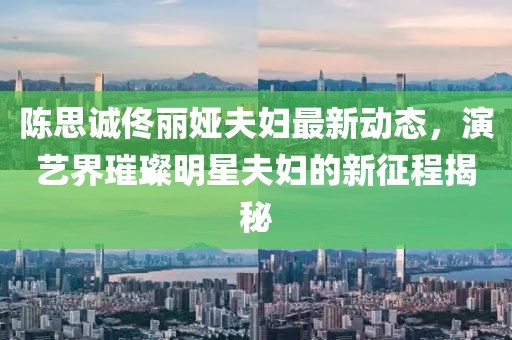 陳思誠佟麗婭夫婦最新動態(tài)，演藝界璀璨明星夫婦的新征程揭秘