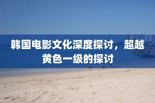 韓國電影文化深度探討，超越黃色一級的探討