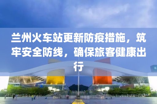 蘭州火車站更新防疫措施，筑牢安全防線，確保旅客健康出行