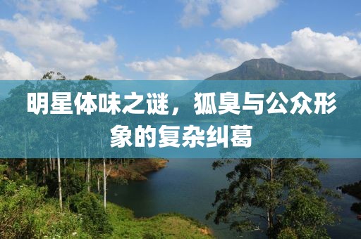 明星體味之謎，狐臭與公眾形象的復(fù)雜糾葛