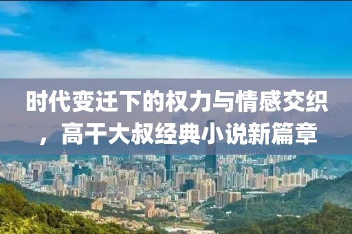 時(shí)代變遷下的權(quán)力與情感交織，高干大叔經(jīng)典小說新篇章