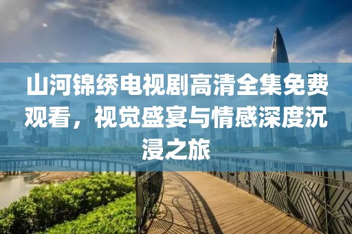 山河錦繡電視劇高清全集免費(fèi)觀看，視覺(jué)盛宴與情感深度沉浸之旅