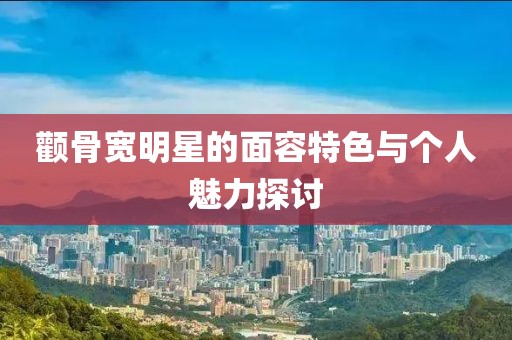 顴骨寬明星的面容特色與個(gè)人魅力探討