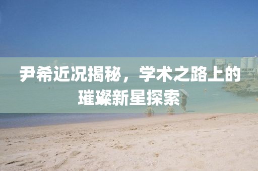 尹希近況揭秘，學(xué)術(shù)之路上的璀璨新星探索