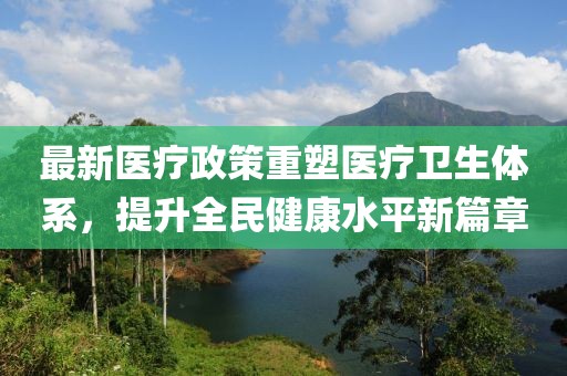 最新醫(yī)療政策重塑醫(yī)療衛(wèi)生體系，提升全民健康水平新篇章