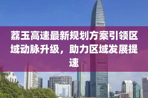 荔玉高速最新規(guī)劃方案引領區(qū)域動脈升級，助力區(qū)域發(fā)展提速