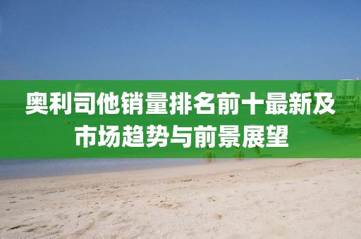 奧利司他銷量排名前十最新及市場趨勢與前景展望