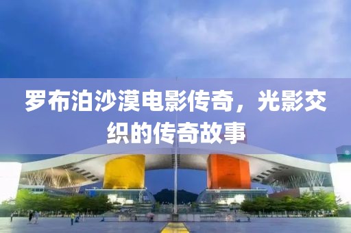 羅布泊沙漠電影傳奇，光影交織的傳奇故事