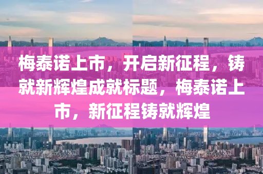 梅泰諾上市，開(kāi)啟新征程，鑄就新輝煌成就標(biāo)題，梅泰諾上市，新征程鑄就輝煌