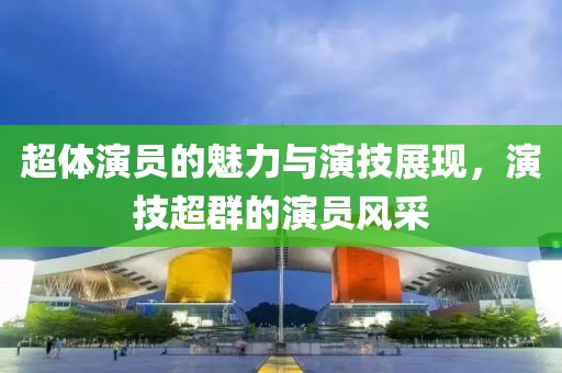 超體演員的魅力與演技展現(xiàn)，演技超群的演員風(fēng)采