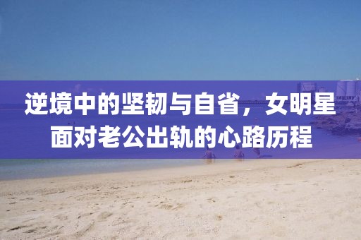 逆境中的堅(jiān)韌與自省，女明星面對(duì)老公出軌的心路歷程