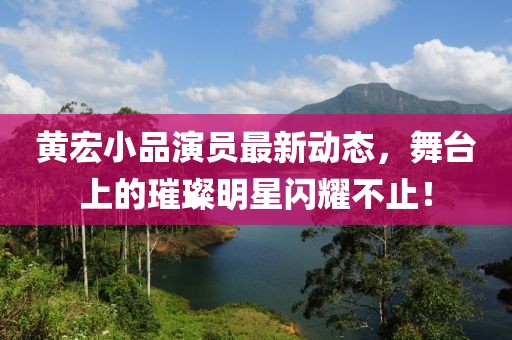 黃宏小品演員最新動態(tài)，舞臺上的璀璨明星閃耀不止！