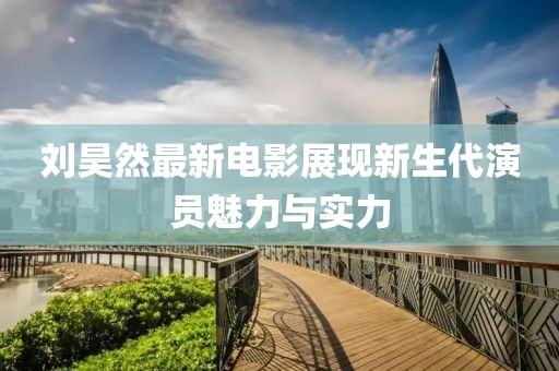 劉昊然最新電影展現(xiàn)新生代演員魅力與實力