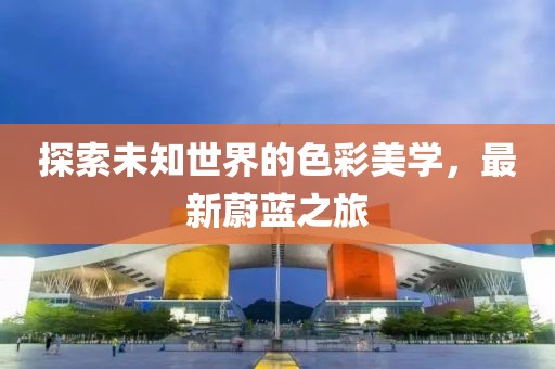 探索未知世界的色彩美學，最新蔚藍之旅