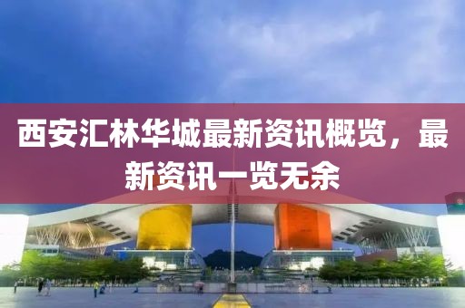 西安匯林華城最新資訊概覽，最新資訊一覽無余