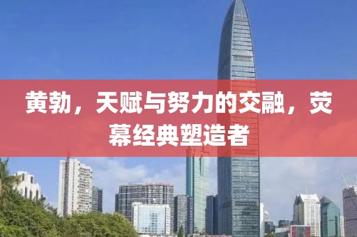 黃勃，天賦與努力的交融，熒幕經(jīng)典塑造者