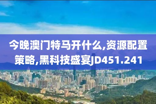 今晚澳門特馬開什么,資源配置策略,黑科技盛宴JD451.241