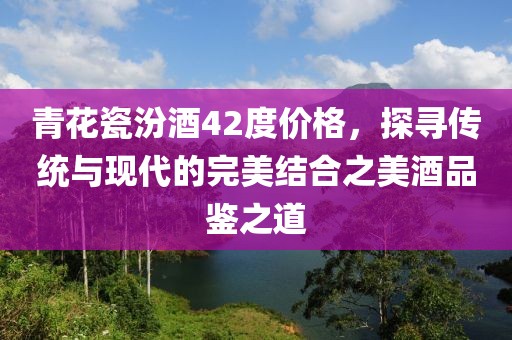 青花瓷汾酒42度價格，探尋傳統(tǒng)與現(xiàn)代的完美結(jié)合之美酒品鑒之道