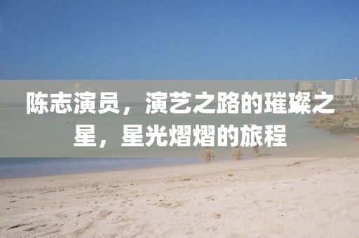 陳志演員，演藝之路的璀璨之星，星光熠熠的旅程