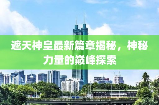 遮天神皇最新篇章揭秘，神秘力量的巔峰探索