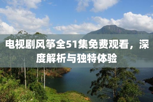 電視劇風(fēng)箏全51集免費(fèi)觀看，深度解析與獨(dú)特體驗(yàn)