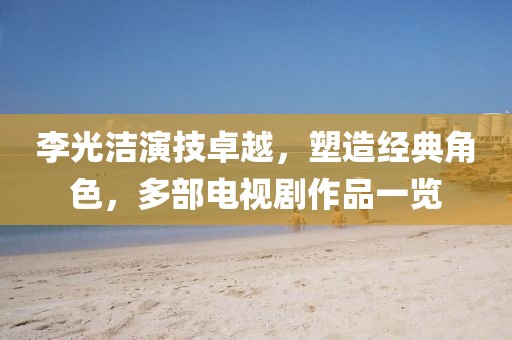 李光潔演技卓越，塑造經(jīng)典角色，多部電視劇作品一覽