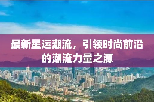 最新星運(yùn)潮流，引領(lǐng)時(shí)尚前沿的潮流力量之源