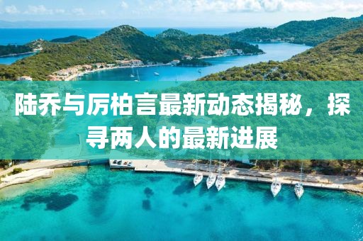 陸喬與厲柏言最新動態(tài)揭秘，探尋兩人的最新進展